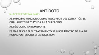 ANTÍDOTO
• N-ACETILCISTEÍNA (NAC)
• AL PRINCIPIO FUNCIONA COMO PRECURSOR DEL GLUTATIÓN EL
CUAL SUSTITUYE Y AYUDA A LA SULFACIÓN
• ACTÚA COMO ANTIOXIDANTE
• ES MAS EFICAZ SI EL TRATAMIENTO SE INICIA DENTRO DE 8 A 10
HORAS POSTERIORES A LA INGESTIÓN
 