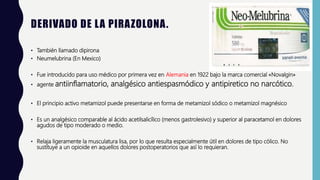 DERIVADO DE LA PIRAZOLONA.
• También llamado dipirona
• Neumelubrina (En Mexico)
• Fue introducido para uso médico por primera vez en Alemania en 1922 bajo la marca comercial «Novalgin»
• agente antiinflamatorio, analgésico antiespasmódico y antipiretico no narcótico.
• El principio activo metamizol puede presentarse en forma de metamizol sódico o metamizol magnésico
• Es un analgésico comparable al ácido acetilsalicílico (menos gastrolesivo) y superior al paracetamol en dolores
agudos de tipo moderado o medio.
• Relaja ligeramente la musculatura lisa, por lo que resulta especialmente útil en dolores de tipo cólico. No
sustituye a un opioide en aquellos dolores postoperatorios que así lo requieran.
 