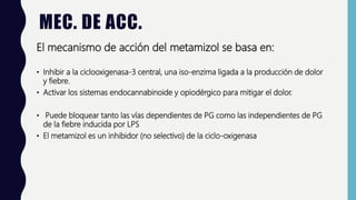 MEC. DE ACC.
El mecanismo de acción del metamizol se basa en:
• Inhibir a la ciclooxigenasa-3 central, una iso-enzima ligada a la producción de dolor
y fiebre.
• Activar los sistemas endocannabinoide y opiodérgico para mitigar el dolor.
• Puede bloquear tanto las vías dependientes de PG como las independientes de PG
de la fiebre inducida por LPS
• El metamizol es un inhibidor (no selectivo) de la ciclo-oxigenasa
 