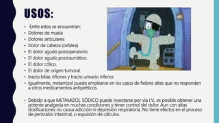 USOS:
• Entre estos se encuentran:
• Dolores de muela
• Dolores articulares
• Dolor de cabeza (cefalea)
• El dolor agudo postoperatorio.
• El dolor agudo postraumático.
• El dolor cólico.
• El dolor de origen tumoral.
• tracto biliar, riñones y tracto urinario inferior.
• Igualmente, metamizol puede emplearse en los casos de fiebres altas que no responden
a otros medicamentos antipiréticos.
• Debido a que METAMIZOL SÓDICO puede inyectarse por vía I.V., es posible obtener una
potente analgesia en muchas condiciones y tener control del dolor. Aun con altas
dosificaciones no causa adicción ni depresión respiratoria. No tiene efectos en el proceso
de peristalsis intestinal, o expulsión de cálculos.
 