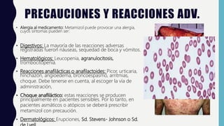 PRECAUCIONES Y REACCIONES ADV.
• Alergia al medicamento: Metamizol puede provocar una alergia,
cuyos síntomas pueden ser:
• Digestivos: La mayoría de las reacciones adversas
registradas fueron náuseas, sequedad de boca y vómitos.
• Hematológicos: Leucopenia, agranulocitosis,
trombocitopenia.
• Reacciones anafilácticas o anafilactoides: Picor, urticaria,
hinchazón, angioedema, broncoespasmo, arritmias,
choque. Debe tenerse en cuenta, al escoger la vía de
administración,
• Choque anafiláctico: estas reacciones se producen
principalmente en pacientes sensibles. Por lo tanto, en
pacientes asmáticos o atópicos se deberá prescribir
metamizol con precaución.
• Dermatológicos: Erupciones, Sd. Stevens- Johnson o Sd.
 