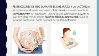 • RESTRICCIONES DE USO DURANTE EL EMBARAZO Y LA LACTANCIA:
• Se debe evitar durante los primeros tres meses y no usar durante el
último trimestre del embarazo. Sólo se puede administrar durante el
cuarto y sexto mes si existen razones médicas apremiantes. Evitar la
lactancia durante 48 horas después de su administración.
 