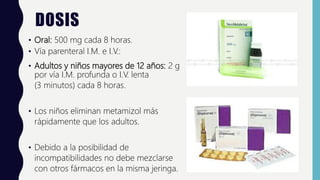 DOSIS
• Oral: 500 mg cada 8 horas.
• Vía parenteral I.M. e I.V.:
• Adultos y niños mayores de 12 años: 2 g
por vía I.M. profunda o I.V. lenta
(3 minutos) cada 8 horas.
• Los niños eliminan metamizol más
rápidamente que los adultos.
• Debido a la posibilidad de
incompatibilidades no debe mezclarse
con otros fármacos en la misma jeringa.
 