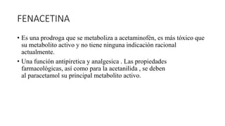 FENACETINA
• Es una prodroga que se metaboliza a acetaminofén, es más tóxico que
su metabolito activo y no tiene ninguna indicación racional
actualmente.
• Una función antipiretica y analgesica . Las propiedades
farmacológicas, así como para la acetanilida , se deben
al paracetamol su principal metabolito activo.
 