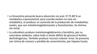 • La fenacetina presenta buena absorción vía anal. El 75-80 % se
metaboliza a paracetamol, pero cuando existen en esta vía
metabólica, se produce un aumento de la producción de metabolitos
anales, que son metahemoglobinizantes y hemolizantes. Se elimina
vía rectal.
• La sobredosis produce metahemoglobinemia y hemólisis, por su
naturaleza oxidante, sobre todo si existe déficit de glucosa 6 fosfato
deshidrogenasa. También produce necrosis tubular renal. Se presenta
con clínica de cianosis y pérdida de conocimiento, por hipoxia tisular.
 