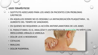 USOS TERAPÉUTICOS:
• SUSTITUTO ADECUADO PARA LOS AINES EN PACIENTES CON PROBLEMAS
GÁSTRICOS
• EN AQUELLOS DONDE NO ES DESEABLE LA ANTIAGREGACIÓN PLAQUETARIA / EL
AUMENTO DEL TIEMPO DE SANGRADO.
• EN QUIENES NO REQUIEREN LA ACCIÓN ANTIINFLAMATORIA DE LOS AINES
• EL PARACETAMOL ES EL ANALGÉSICO/ANTIPIRÉTICO DE ELECCIÓN EN NIÑOS CON
INFECCIONES VIRALES O VARICELA
• DOLOR LEVE A MODERADO
• CEFALEAS
• MIALGIAS
• DOLOR PUERPERAL
 