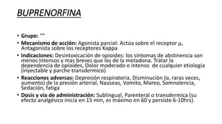 BUPRENORFINA
• Grupo: “”
• Mecanismo de acción: Agonista parcial: Actúa sobre el receptor μ,
Antagonista sobre los receptores Kappa
• Indicaciones: Desintoxicación de opioides: los síntomas de abstinencia son
menos intensos y mas breves que los de la metadona. Tratar la
dependencia de opioides, Dolor moderado o intenso de cualquier etiología
(inyectable y parche transdermico)
• Reacciones adversas: Depresión respiratoria, Disminución (o, raras veces,
aumento) de la presión arterial, Nauseas, Vomito, Mareo, Somnolencia,
Sedación, fatiga
• Dosis y vía de administración: Sublingual, Parenteral o transdermica (su
efecto analgésico inicia en 15 min, es máximo en 60 y persiste 6-10hrs).
 