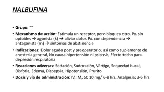 NALBUFINA
• Grupo: “”
• Mecanismo de acción: Estimula un receptor, pero bloquea otro. Px. sin
opioides  agonista (k)  aliviar dolor. Px. con dependencia 
antagonista (m)  síntomas de abstinencia
• Indicaciones: Dolor agudo post y preoperatorio, así como suplemento de
anestesia general, No causa hipertensión ni psicosis, Efecto techo para
depresión respiratoria
• Reacciones adversas: Sedación, Sudoración, Vértigo, Sequedad bucal,
Disforia, Edema, Dispepsia, Hipotensión, Prurito
• Dosis y vía de administración: IV, IM, SC 10 mg/ 6-8 hrs, Analgesia: 3-6 hrs
 