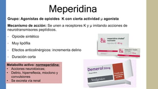 Meperidina
Grupo: Agonistas de opioides K con cierta actividad μ agonista
Mecanismo de acción: Se unen a receptores K y μ imitando acciones de
neurotransmisores peptídicos.
• Opioide sintético
• Muy lipófila
• Efectos anticolinérgicos: incrementa delirio
• Duración corta
Metabolito activo: normeperidina:
• Acciones neurotóxicas;
• Delirio, hiperreflexia, mioclono y
convulsiones
• Se excreta vía renal
 