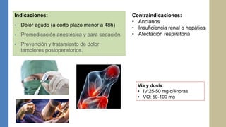Indicaciones:
• Dolor agudo (a corto plazo menor a 48h)
• Premedicación anestésica y para sedación.
• Prevención y tratamiento de dolor
temblores postoperatorios.
Vía y dosis:
• IV:25-50 mg c/4horas
• VO: 50-100 mg
Contraindicaciones:
• Ancianos
• Insuficiencia renal o hepática
• Afectación respiratoria
 