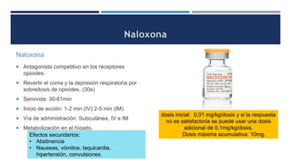 Naloxona
 Antagonista competitivo en los receptores
opioides.
 Revertir el coma y la depresión respiratoria por
sobredosis de opioides. (30s)
 Semivida: 30-81min
 Inicio de acción: 1-2 min (IV) 2-5 min (IM)
 Vía de administración: Subcutánea, IV e IM
 Metabolización en el hígado.
Efectos secundarios:
• Abstinencia
• Nauseas, vómitos, taquicardia,
hipertensión, convulsiones.
dosis inicial: 0,01 mg/kg/dosis y si la respuesta
no es satisfactoria se puede usar una dosis
adicional de 0,1mg/kg/dosis.
Dosis máxima acumulativa: 10mg.
 