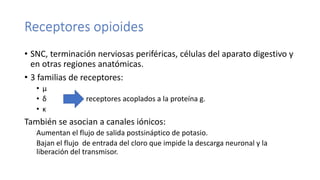Receptores opioides
• SNC, terminación nerviosas periféricas, células del aparato digestivo y
en otras regiones anatómicas.
• 3 familias de receptores:
• μ
• δ receptores acoplados a la proteína g.
• κ
También se asocian a canales iónicos:
Aumentan el flujo de salida postsináptico de potasio.
Bajan el flujo de entrada del cloro que impide la descarga neuronal y la
liberación del transmisor.
 