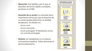 • Absorción: Son lipófilas, por lo que se
absorben de forma rápida y completa,
penetran en el SNC
• Duración de su acción: La semivida tiene
importancia clínica por que la duración de
su acción puede determinar la utilidad
terapéutica. Se dividen en:
• Accion corta
• Accion intermedia
• Accion prolongada  Metabolitos activos
con semivida prolongada
• Destino: Se metabolizan en el sistema
microsomico hepático. Todas atraviesan la
barrera placentaria
 