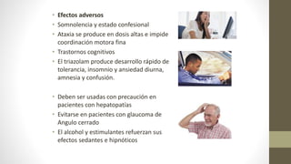 • Efectos adversos
• Somnolencia y estado confesional
• Ataxia se produce en dosis altas e impide
coordinación motora fina
• Trastornos cognitivos
• El triazolam produce desarrollo rápido de
tolerancia, insomnio y ansiedad diurna,
amnesia y confusión.
• Deben ser usadas con precaución en
pacientes con hepatopatías
• Evitarse en pacientes con glaucoma de
Angulo cerrado
• El alcohol y estimulantes refuerzan sus
efectos sedantes e hipnóticos
 