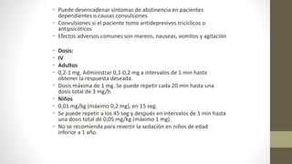 • Puede desencadenar síntomas de abstinencia en pacientes
dependientes o causas convulsiones
• Convulsiones si el paciente tomo antidepresivos tricíclicos o
antipsicóticos
• Efectos adversos comunes son mareos, nauseas, vomitos y agitación
• Dosis:
• IV
• Adultos
• 0,2-1 mg. Administrar 0,1-0,2 mg a intervalos de 1 min hasta
obtener la respuesta deseada.
• Dosis máxima de 1 mg. Se puede repetir cada 20 min hasta una
dosis total de 3 mg/h.
• Niños
• 0,01 mg/kg (máximo 0,2 mg), en 15 seg.
• Se puede repetir a los 45 seg y después en intervalos de 1 min hasta
una dosis total de 0,05 mg/kg (máximo 1 mg).
• No se recomienda para revertir la sedación en niños de edad
inferior a 1 año.
 