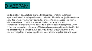 DIAZEPAM
Las benzodiazepinas actúan a nivel de las regiones límbica, talámica e
hipotalámica del cerebro produciendo sedación, hipnosis, relajación muscular,
actividad anticonvulsivante y coma. Los efectos farmacológicos se deben al
efecto del GABA, un neurotransmisor inhibitorio. Al interactuar
alostéricamente los receptores benzodiaze-pínicos con los receptores GABA-
érgicos, se potencia el efecto del GABA con las correspondiente inhibición del
sistema reticular ascendente. Las benzodiazepinas bloquean además los
efectos corticales y límbicos que tienen lugar al estimular las vías reticulares
 