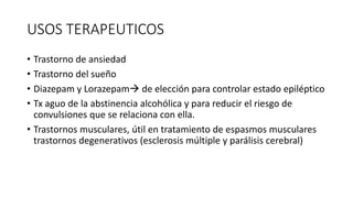 USOS TERAPEUTICOS
• Trastorno de ansiedad
• Trastorno del sueño
• Diazepam y Lorazepam de elección para controlar estado epiléptico
• Tx aguo de la abstinencia alcohólica y para reducir el riesgo de
convulsiones que se relaciona con ella.
• Trastornos musculares, útil en tratamiento de espasmos musculares
trastornos degenerativos (esclerosis múltiple y parálisis cerebral)
 