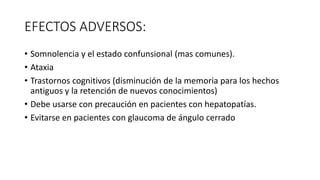 EFECTOS ADVERSOS:
• Somnolencia y el estado confunsional (mas comunes).
• Ataxia
• Trastornos cognitivos (disminución de la memoria para los hechos
antiguos y la retención de nuevos conocimientos)
• Debe usarse con precaución en pacientes con hepatopatías.
• Evitarse en pacientes con glaucoma de ángulo cerrado
 