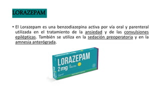 LORAZEPAM
• El Lorazepam es una benzodiazepina activa por vía oral y parenteral
utilizada en el tratamiento de la ansiedad y de las convulsiones
epilépticas. También se utiliza en la sedación preoperatoria y en la
amnesia anterógrada.
 