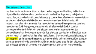 Mecanismo de accion:
Las benzodiazepinas actúan a nivel de las regiones límbica, talámica e
hipotalámica del cerebro produciendo sedación, hipnosis, relajación
muscular, actividad anticonvulsivante y coma. Los efectos farmacológicos
se deben al efecto del GABA, un neurotransmisor inhibitorio. Al
interactuar alostéricamente los receptores benzodiaze-pínicos con los
receptores GABA-érgicos, se potencia el efecto del GABA con las
correspondiente inhibición del sistema reticular ascendente. Las
benzodiazepinas bloquean además los efectos corticales y límbicos que
tienen lugar al estimular las vías reticulares. Como anticonvulsivante, el
Lorazepam es la benzodiazepina parenteral de primera elección, ya que
aunque su semi-vida de eliminación es más corta que la del diazepam,
sus efectos sobre el sistema nervioso central persisten mucho más.
 