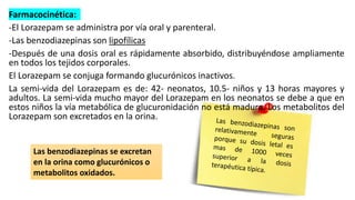 Farmacocinética:
-El Lorazepam se administra por vía oral y parenteral.
-Las benzodiazepinas son lipofílicas
-Después de una dosis oral es rápidamente absorbido, distribuyéndose ampliamente
en todos los tejidos corporales.
El Lorazepam se conjuga formando glucurónicos inactivos.
La semi-vida del Lorazepam es de: 42- neonatos, 10.5- niños y 13 horas mayores y
adultos. La semi-vida mucho mayor del Lorazepam en los neonatos se debe a que en
estos niños la vía metabólica de glucuronidación no está madura. Los metabolitos del
Lorazepam son excretados en la orina.
Las benzodiazepinas se excretan
en la orina como glucurónicos o
metabolitos oxidados.
 