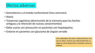 Efectos adversos
• Somnolencia y el estado confunsional (mas comunes).
• Ataxia
• Trastornos cognitivos (disminución de la memoria para los hechos
antiguos y la retención de nuevos conocimientos)
• Debe usarse con precaución en pacientes con hepatopatías.
• Evitarse en pacientes con glaucoma de ángulo cerrado
Una sobredosis de estos medicamentos rara
vez es letal a menos que adicionalmente se
ingieran otros depresores centrales como el
alcohol.
 