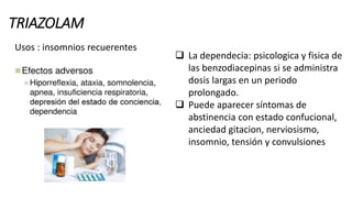 TRIAZOLAM
Usos : insomnios recuerentes
 La dependecia: psicologica y fisica de
las benzodiacepinas si se administra
dosis largas en un periodo
prolongado.
 Puede aparecer síntomas de
abstinencia con estado confucional,
anciedad gitacion, nerviosismo,
insomnio, tensión y convulsiones
 