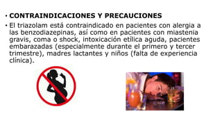 • CONTRAINDICACIONES Y PRECAUCIONES
• El triazolam está contraindicado en pacientes con alergia a
las benzodiazepinas, así como en pacientes con miastenia
gravis, coma o shock, intoxicación etílica aguda, pacientes
embarazadas (especialmente durante el primero y tercer
trimestre), madres lactantes y niños (falta de experiencia
clínica).
 