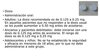 • Dosis
• Administración oral:
• Adultos: La dosis recomendada es de 0.125 a 0.25 mg.
En aquellos pacientes que no responden a la dosis usual
se les puede aumentar a 0.50 mg antes de acostarse.
• Ancianos y pacientes debilitados: debe iniciarse con una
dosis de 0.125 mg antes de acostarse. El rango de
dosis es de 0.125 mg a 0.25 mg
• Adolescentes y niños: No se ha establecido la seguridad
y eficacia en menores de 18 años, por lo que no debe
administrarse a este grupo.
 