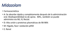Midazolam
• Farmacocinética
• A: Se absorbe rápida y completamente después de la administración
oral. Biodisponibilidad es de aprox. 40%., también se puede
administra via IM, IV, Rectal.
• D: Alta unión a proteinas plasmáticas de 90-98%
• M: Hígado, fase I oxidación p450
• E: Renal
 