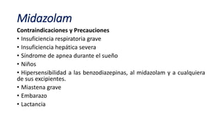 Midazolam
Contraindicaciones y Precauciones
• Insuficiencia respiratoria grave
• Insuficiencia hepática severa
• Síndrome de apnea durante el sueño
• Niños
• Hipersensibilidad a las benzodiazepinas, al midazolam y a cualquiera
de sus excipientes.
• Miastena grave
• Embarazo
• Lactancia
 
