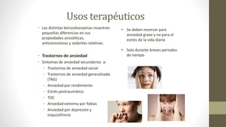 Usos terapéuticos
• Las distintas benzodiacepinas muestran
pequeñas diferencias en sus
propiedades ansiolíticas,
anticonvulsivas y sedantes relativas.
• Trastornos de ansiedad
• Síntomas de ansiedad secundarios a:
• Trastornos de ansiedad social
• Trastornos de ansiedad generalizada
(TAG)
• Ansiedad por rendimiento
• Estrés postraumático
• TOC
• Ansiedad extrema por fobias
• Ansiedad por depresión y
esquizofrenia
• Se deben reservar para
ansiedad grave y no para el
estrés de la vida diaria
• Solo durante breves periodos
de tiempo
 