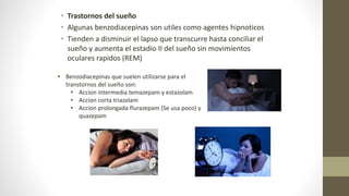 • Trastornos del sueño
• Algunas benzodiacepinas son utiles como agentes hipnoticos
• Tienden a disminuir el lapso que transcurre hasta conciliar el
sueño y aumenta el estadio II del sueño sin movimientos
oculares rapidos (REM)
• Benzodiacepinas que suelen utilizarse para el
transtornos del sueño son:
• Accion intermedia temazepam y estazolam
• Accion corta triazolam
• Accion prolongada flurazepam (Se usa poco) y
quazepam
 