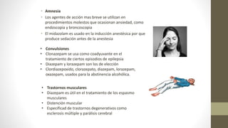 • Amnesia
• Los agentes de acción mas breve se utilizan en
procedimientos molestos que ocasionan ansiedad, como
endoscopia y broncoscopia
• El midazolam es usado en la inducción anestésica por que
produce sedación antes de la anestesia
• Convulsiones
• Clonazepam se usa como coadyuvante en el
tratamiento de ciertos episodios de epilepsia
• Diazepam y lorazepam son los de elección
• Clordiazepoxido, clorazepato, diazepam, lorazepam,
oxazepam, usados para la abstinencia alcohólica.
• Trastornos musculares
• Diazepam es útil en el tratamiento de los espasmo
musculares
• Distención muscular
• Especificad de trastornos degenerativos como
esclerosis múltiple y parálisis cerebral
 