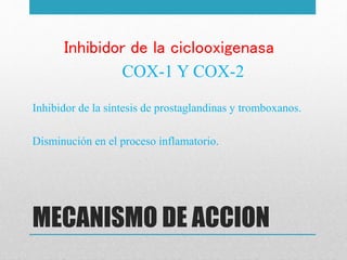 MECANISMO DE ACCION
Inhibidor de la ciclooxigenasa
COX-1 Y COX-2
Inhibidor de la síntesis de prostaglandinas y tromboxanos.
Disminución en el proceso inflamatorio.