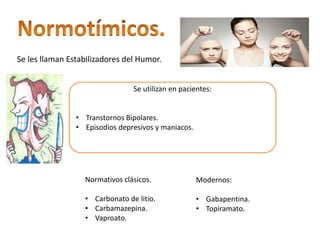 Se les llaman Estabilizadores del Humor.
Se utilizan en pacientes:
• Transtornos Bipolares.
• Episodios depresivos y maniacos.
Normativos clásicos.
• Carbonato de litio.
• Carbamazepina.
• Vaproato.
Modernos:
• Gabapentina.
• Topiramato.
 