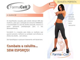 SILHUETA PERFEITA
                                                           Basta
                                                           Vestir



A QUEM SE ACONSELHA                                                          A única
                                                                             solução
                                                                             imediata
As imperfeições causadas pela celulite afectam 90% das                       passa
mulheres, pelo que a utilização do vestuário FARMACELL                       pelo
é recomendado no caso de celulite avançada, inicial ou a                     vestuário
quem apresente        predisposição     para    o    seu
desenvolvimento.

FarmaCell é a resposta para todas as mulheres que
querem prevenir, melhorar ou combater com eficácia os
efeitos da celulite... sem esforço.

São hipoalérgicas e possuem tratamento anti-bacteriano.
 