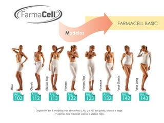 FARMACELL BASIC

                                           Modelos




                                                                                       Vest Classic
                                                         Fitness Top
                         Classic Top




                                                                                                      Vest Long
                                                                       Fuseaux
                                         Fitness
       Classic
Mini




                 Disponível em 8 modelos nos tamanhos S, M, L e XL* em preto, branco e bege.
                                 (* apenas nos modelos Classic e Classic Top).
 