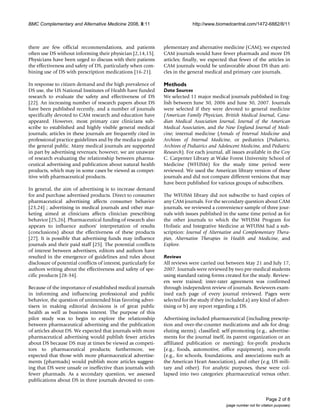 BMC Complementary and Alternative Medicine 2008, 8:11                          http://www.biomedcentral.com/1472-6882/8/11



there are few official recommendations, and patients              plementary and alternative medicine (CAM); we expected
often use DS without informing their physician [2,14,15].         CAM journals would have fewer pharmads and more DS
Physicians have been urged to discuss with their patients         articles; finally, we expected that fewer of the articles in
the effectiveness and safety of DS, particularly when com-        CAM journals would be unfavorable about DS than arti-
bining use of DS with prescription medications [16-21].           cles in the general medical and primary care journals.

In response to citizen demand and the high prevalence of          Methods
DS use, the US National Institutes of Health have funded          Data Sources
research to evaluate the safety and effectiveness of DS           We selected 11 major medical journals published in Eng-
[22]. An increasing number of research papers about DS            lish between June 30, 2006 and June 30, 2007. Journals
have been published recently, and a number of journals            were selected if they were devoted to general medicine
specifically devoted to CAM research and education have           (American Family Physician, British Medical Journal, Cana-
appeared. However, most primary care clinicians sub-              dian Medical Association Journal, Journal of the American
scribe to established and highly visible general medical          Medical Association, and the New England Journal of Medi-
journals; articles in these journals are frequently cited in      cine; internal medicine (Annals of Internal Medicine and
professional practice guidelines and by the media to guide        Archives of Internal Medicine, or pediatrics (Pediatrics,
the general public. Many medical journals are supported           Archives of Pediatrics and Adolescent Medicine, and Pediatric
in part by advertising revenues; however, we are unaware          Research). For each journal, all issues available in the Coy
of research evaluating the relationship between pharma-           C. Carpenter Library at Wake Forest University School of
ceutical advertising and publication about natural health         Medicine (WFUSM) for the study time period were
products, which may in some cases be viewed as compet-            reviewed. We used the American library version of these
itive with pharmaceutical products.                               journals and did not compare different versions that may
                                                                  have been published for various groups of subscribers.
In general, the aim of advertising is to increase demand
for and purchase advertised products. Direct to consumer          The WFUSM library did not subscribe to hard copies of
pharmaceutical advertising affects consumer behavior              any CAM journals. For the secondary question about CAM
[23,24] ; advertising in medical journals and other mar-          journals, we reviewed a convenience sample of three jour-
keting aimed at clinicians affects clinician prescribing          nals with issues published in the same time period as for
behavior [25,26]. Pharmaceutical funding of research also         the other journals to which the WFUSM Program for
appears to influence authors' interpretation of results           Holistic and Integrative Medicine at WFUSM had a sub-
(conclusions) about the effectiveness of these products           scription: Journal of Alternative and Complementary Thera-
[27]. It is possible that advertising funds may influence         pies, Alternative Therapies in Health and Medicine, and
journals and their paid staff [25]. The potential conflicts       Explore.
of interest between advertisers, editors and authors have
resulted in the emergence of guidelines and rules about           Reviews
disclosure of potential conflicts of interest, particularly for   All reviews were carried out between May 21 and July 17,
authors writing about the effectiveness and safety of spe-        2007. Journals were reviewed by two pre-medical students
cific products [28-34].                                           using standard rating forms created for the study. Review-
                                                                  ers were trained; inter-rater agreement was confirmed
Because of the importance of established medical journals         through independent review of journals. Reviewers exam-
in informing and influencing professional and public              ined each page of every journal reviewed. Pages were
behavior, the question of unintended bias favoring adver-         selected for the study if they included a) any kind of adver-
tisers in making editorial decisions is of great public           tising or b) any report regarding a DS.
health as well as business interest. The purpose of this
pilot study was to begin to explore the relationship              Advertising included pharmaceutical (including prescrip-
between pharmaceutical advertising and the publication            tion and over-the-counter medications and ads for drug-
of articles about DS. We expected that journals with more         eluting stents); classified; self-promoting (e.g., advertise-
pharmaceutical advertising would publish fewer articles           ments for the journal itself, its parent organization or an
about DS because DS may at times be viewed as competi-            affiliated publication or meeting); for-profit products
tors to pharmaceutical products; furthermore, we                  (e.g., foods, automotive, office equipment), non-profit
expected that those with more pharmaceutical advertise-           (e.g., for schools, foundations, and associations such as
ments (pharmads) would publish more articles suggest-             the American Heart Association), and other (e.g. US mili-
ing that DS were unsafe or ineffective than journals with         tary and other). For analytic purposes, these were col-
fewer pharmads. As a secondary question, we assessed              lapsed into two categories: pharmaceutical versus other.
publications about DS in three journals devoted to com-


                                                                                                                        Page 2 of 8
                                                                                                (page number not for citation purposes)
 