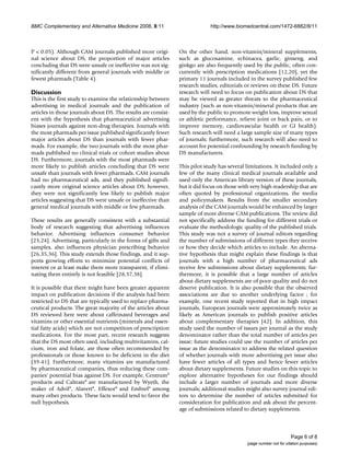 BMC Complementary and Alternative Medicine 2008, 8:11                        http://www.biomedcentral.com/1472-6882/8/11



P < 0.05). Although CAM journals published more origi-          On the other hand, non-vitamin/mineral supplements,
nal science about DS, the proportion of major articles          such as glucosamine, echinacea, garlic, ginseng, and
concluding that DS were unsafe or ineffective was not sig-      ginkgo are also frequently used by the public, often con-
nificantly different from general journals with middle or       currently with prescription medications [12,20], yet the
fewest pharmads (Table 4).                                      primary 11 journals included in the survey published few
                                                                research studies, editorials or reviews on these DS. Future
Discussion                                                      research will need to focus on publication about DS that
This is the first study to examine the relationship between     may be viewed as greater threats to the pharmaceutical
advertising in medical journals and the publication of          industry (such as non-vitamin/mineral products that are
articles in those journals about DS. The results are consist-   used by the public to promote weight loss, improve sexual
ent with the hypothesis that pharmaceutical advertising         or athletic performance, relieve joint or back pain, or to
biases journals against non-drug therapies. Journals with       improve memory, cardiovascular health or GI health).
the most pharmads per issue published significantly fewer       Such research will need a large sample size of many types
major articles about DS than journals with fewer phar-          of journals; furthermore, such research will also need to
mads. For example, the two journals with the most phar-         account for potential confounding by research funding by
mads published no clinical trials or cohort studies about       DS manufacturers.
DS. Furthermore, journals with the most pharmads were
more likely to publish articles concluding that DS were         This pilot study has several limitations. It included only a
unsafe than journals with fewer pharmads. CAM journals          few of the many clinical medical journals available and
had no pharmaceutical ads, and they published signifi-          used only the American library version of these journals,
cantly more original science articles about DS; however,        but it did focus on those with very high readership that are
they were not significantly less likely to publish major        often quoted by professional organizations, the media
articles suggesting that DS were unsafe or ineffective than     and policymakers. Results from the smaller secondary
general medical journals with middle or few pharmads.           analysis of the CAM journals would be enhanced by larger
                                                                sample of more diverse CAM publications. The review did
These results are generally consistent with a substantial       not specifically address the funding for different trials or
body of research suggesting that advertising influences         evaluate the methodologic quality of the published trials.
behavior. Advertising influences consumer behavior              This study was not a survey of journal editors regarding
[23,24]. Advertising, particularly in the forms of gifts and    the number of submissions of different types they receive
samples, also influences physician prescribing behavior         or how they decide which articles to include. An alterna-
[26,35,36]. This study extends those findings, and it sup-      tive hypothesis that might explain these findings is that
ports growing efforts to minimize potential conflicts of        journals with a high number of pharmaceutical ads
interest or at least make them more transparent, if elimi-      receive few submissions about dietary supplements; fur-
nating them entirely is not feasible [28,37,38].                thermore, it is possible that a large number of articles
                                                                about dietary supplements are of poor quality and do not
It is possible that there might have been greater apparent      deserve publication. It is also possible that the observed
impact on publication decisions if the analysis had been        associations are due to another underlying factor ; for
restricted to DS that are typically used to replace pharma-     example, one recent study reported that in high impact
ceutical products. The great majority of the articles about     journals, European journals were approximately twice as
DS reviewed here were about caffeinated beverages and           likely as American journals to publish positive articles
vitamins or other essential nutrients (minerals and essen-      about complementary therapies [42]. In addition, this
tial fatty acids) which are not competitors of prescription     study used the number of issues per journal as the study
medications. For the most part, recent research suggests        denominator rather than the total number of articles per
that the DS most often used, including multivitamins, cal-      issue; future studies could use the number of articles per
cium, iron and folate, are those often recommended by           issue as the denominator to address the related question
professionals or those known to be deficient in the diet        of whether journals with more advertising per issue also
[39-41]. Furthermore, many vitamins are manufactured            have fewer articles of all types and hence fewer articles
by pharmaceutical companies, thus reducing these com-           about dietary supplements. Future studies on this topic to
panies' potential bias against DS. For example, Centrum®        explore alternative hypotheses for our findings should
products and Caltrate® are manufactured by Wyeth, the           include a larger number of journals and more diverse
maker of Advil®, Alavert®, Effexor® and Embrel® among           journals; additional studies might also survey journal edi-
many other products. These facts would tend to favor the        tors to determine the number of articles submitted for
null hypothesis.                                                consideration for publication and ask about the percent-
                                                                age of submissions related to dietary supplements.



                                                                                                                     Page 6 of 8
                                                                                             (page number not for citation purposes)
 