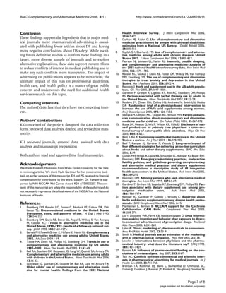 BMC Complementary and Alternative Medicine 2008, 8:11                                           http://www.biomedcentral.com/1472-6882/8/11




Conclusion                                                                           Health Interview Survey. J Altern Complement Med 2006,
                                                                                     12:467-473.
These findings support the hypothesis that in major med-                       7.    Carlson MJ, Krahn G: Use of complementary and alternative
ical journals, more pharmaceutical advertising is associ-                            medicine practitioners by people with physical disabilities:
ated with publishing fewer articles about DS and having                              estimates from a National US Survey. Disabil Rehabil 2006,
                                                                                     28:505-513.
more negative conclusions about DS safety. While await-                        8.    Saydah SH, Eberhardt MS: Use of complementary and alterna-
ing future definitive studies to confirm these findings in a                         tive medicine among adults with chronic diseases: United
larger, more diverse sample of journals and to explore                               States 2002. J Altern Complement Med 2006, 12:805-812.
                                                                               9.    Pearson NJ, Johnson LL, Nahin RL: Insomnia, trouble sleeping,
alternative explanations, these data support current efforts                         and complementary and alternative medicine: Analysis of
to reduce conflicts of interest in medical publishing and to                         the 2002 national health interview survey data. Arch Intern Med
                                                                                     2006, 166:1775-1782.
make any such conflicts more transparent. The impact of                        10.   Kessler RC, Soukup J, Davis RB, Foster DF, Wilkey SA, Van Rompay
advertising on publications appears to be non-trivial; the                           MM, Eisenberg DM: The use of complementary and alternative
ultimate impact of this bias on professional guidelines,                             therapies to treat anxiety and depression in the United
                                                                                     States. Am J Psychiatry 2001, 158:289-294.
health care, and health policy is a matter of great public                     11.   Kennedy J: Herb and supplement use in the US adult popula-
concern and underscores the need for additional health                               tion. Clin Ther 2005, 27:1847-1858.
                                                                               12.   Gardiner P, Graham R, Legedza AT, Ahn AC, Eisenberg DM, Phillips
services research on this topic.                                                     RS: Factors associated with herbal therapy use by adults in
                                                                                     the United States. Altern Ther Health Med 2007, 13:22-29.
Competing interests                                                            13.   Robbins JM, Cleves MA, Collins HB, Andrews N, Smith LN, Hobbs
                                                                                     CA: Randomized trial of a physician-based intervention to
The author(s) declare that they have no competing inter-                             increase the use of folic acid supplements among women.
ests.                                                                                Am J Obstet Gynecol 2005, 192:1126-1132.
                                                                               14.   Sibinga EM, Ottolini MC, Duggan AK, Wilson MH: Parent-pediatri-
                                                                                     cian communication about complementary and alternative
Authors' contributions                                                               medicine use for children. Clin Pediatr (Phila) 2004, 43:367-373.
KK conceived of the project, designed the data collection                      15.   Busse JW, Heaton G, Wu P, Wilson KR, Mills EJ: Disclosure of nat-
                                                                                     ural product use to primary care physicians: a cross-sec-
form, reviewed data analysis, drafted and revised the man-                           tional survey of naturopathic clinic attendees. Mayo Clin Proc
uscript                                                                              2005, 80:616-623.
                                                                               16.   Bent S, Ko R: Commonly used herbal medicines in the United
                                                                                     States: a review. Am J Med 2004, 116:478-485.
KH reviewed journals, entered data, assisted with data                         17.   Beal T, Kemper KJ, Gardiner P, Woods C: Long-term impact of
analysis and manuscript preparation                                                  four different strategies for delivering an on-line curriculum
                                                                                     about herbs and other dietary supplements. BMC Med Educ
                                                                                     2006, 6:39.
Both authors read and approved the final manuscript.                           18.   Cohen MH, Hrbek A, Davis RB, Schachter SC, Kemper KJ, Boyer EW,
                                                                                     Eisenberg DM: Emerging credentialing practices, malpractice
                                                                                     liability policies, and guidelines governing complementary
Acknowledgements                                                                     and alternative medical practices and dietary supplement
We thank Elizabeth Hankinson from Wake Forest University for her help                recommendations: a descriptive study of 19 integrative
in reviewing articles. We thank Paula Gardiner for her constructive feed-            health care centers in the United States. Arch Intern Med 2005,
back on earlier versions of this manuscript. EH and PG received no financial         165:289-295.
                                                                               19.   Eisenberg DM: Advising patients who seek alternative medical
compensation for contributing to this work. Support: Dr. Kemper is sup-              therapies. Ann Intern Med 1997, 127:61-69.
ported by NIH NCCAM Mid-Career Award K24-AT00022207. The con-                  20.   Gardiner P, Graham RE, Legedza AT, Eisenberg DM, Phillips RS: Fac-
tents of this manuscript are solely the responsibility of the authors and do         tors associated with dietary supplement use among pre-
not necessarily represents the official views of the NCCAM or the National           scription medication users.             Arch Intern Med 2006,
                                                                                     166:1968-1974.
Institutes of Health.
                                                                               21.   Kemper KJ, Gardiner P, Gobble J, Woods C: Expertise about
                                                                                     herbs and dietary supplements among diverse health profes-
References                                                                           sionals. BMC Complement Altern Med 2006, 6:15.
1.   Eisenberg DM, Kessler RC, Foster C, Norlock FE, Calkins DR, Del-          22.   Manheimer E, Berman B: NCCAM support for the Cochrane
     banco TL: Unconventional medicine in the United States.                         Collaboration CAM Field.            Complement Ther Med 2003,
     Prevalence, costs, and patterns of use. N Engl J Med 1993,                      11:268-271.
     328:246-252.                                                              23.   Liu Y, Doucette WR, Farris KB, Nayakankuppam D: Drug informa-
2.   Eisenberg DM, Davis RB, Ettner SL, Appel S, Wilkey S, Van Rompay                tion-seeking intention and behavior after exposure to direct-
     M, Kessler RC: Trends in alternative medicine use in the                        to-consumer advertisement of prescription drugs. Res Social
     United States, 1990–1997: results of a follow-up national sur-                  Adm Pharm 2005, 1:251-269.
     vey. JAMA 1998, 280:1569-1575.                                            24.   Lyles A: Direct marketing of pharmaceuticals to consumers.
3.   Barnes PM, Powell-Griner E, McFann K, Nahin RL: Complementary                   Annu Rev Public Health 2002, 23:73-91.
     and alternative medicine use among adults: United States,                 25.   Smith R: Medical journals are an extension of the marketing
     2002. Adv Data 2004:1-19.                                                       arm of pharmaceutical companies. PLoS Med 2005, 2:e138.
4.   Tindle HA, Davis RB, Phillips RS, Eisenberg DM: Trends in use of          26.   Lexchin J: Interactions between physicians and the pharma-
     complementary and alternative medicine by US adults:                            ceutical industry: what does the literature say? CMAJ 1993,
     1997–2002. Altern Ther Health Med 2005, 11:42-49.                               149:1401-1407.
5.   Bell RA, Suerken CK, Grzywacz JG, Lang W, Quandt SA, Arcury TA:           27.   Epstein RA: Influence of pharmaceutical funding on the con-
     Complementary and alternative medicine use among adults                         clusions of meta-analyses. Bmj 2007, 335:1167.
     with diabetes in the United States. Altern Ther Health Med 2006,          28.   Tsai AC: Conflicts between commercial and scientific inter-
     12:16-22.                                                                       ests in pharmaceutical advertising for medical journals. Int J
6.   Grzywacz JG, Suerken CK, Quandt SA, Bell RA, Lang W, Arcury TA:                 Health Serv 2003, 33:751-768.
     Older adults' use of complementary and alternative medi-                  29.   Brennan TA, Rothman DJ, Blank L, Blumenthal D, Chimonas SC,
     cine for mental health: findings from the 2002 National                         Cohen JJ, Goldman J, Kassirer JP, Kimball H, Naughton J, Smelser N:



                                                                                                                                           Page 7 of 8
                                                                                                                   (page number not for citation purposes)
 