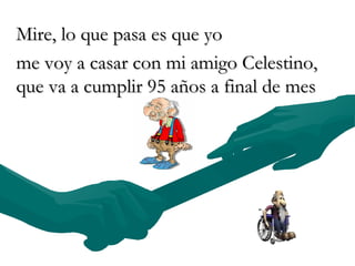 Mire, lo que pasa es que yo  me voy a casar con mi amigo Celestino, que va a cumplir 95 años a final de mes  