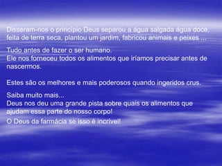 Disseram-nos o princípio Deus separou a água salgada água doce,
feita de terra seca, plantou um jardim, fabricou animais e peixes ...
Tudo antes de fazer o ser humano.
Ele nos forneceu todos os alimentos que iríamos precisar antes de
nascermos.

Estes são os melhores e mais poderosos quando ingeridos crus.
Saiba muito mais...
Deus nos deu uma grande pista sobre quais os alimentos que
ajudam essa parte do nosso corpo!
O Deus da farmácia se isso é incrível!
 