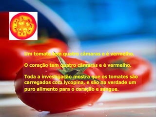 Um tomate tem quatro câmaras e é vermelho.

O coração tem quatro câmaras e é vermelho.

Toda a investigação mostra que os tomates são
carregados com lycopina, e são na verdade um
puro alimento para o coração e sangue.
 