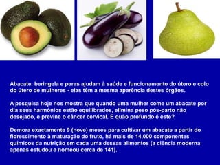 Abacate, beringela e peras ajudam à saúde e funcionamento do útero e colo
do útero de mulheres - elas têm a mesma aparência destes órgãos.

A pesquisa hoje nos mostra que quando uma mulher come um abacate por
dia seus harmónios estão equilibrados, elimina peso pós-parto não
desejado, e previne o câncer cervical. E quão profundo é este?

Demora exactamente 9 (nove) meses para cultivar um abacate a partir do
florescimento à maturação do fruto, há mais de 14,000 componentes
químicos da nutrição em cada uma dessas alimentos (a ciência moderna
apenas estudou e nomeou cerca de 141).
 
