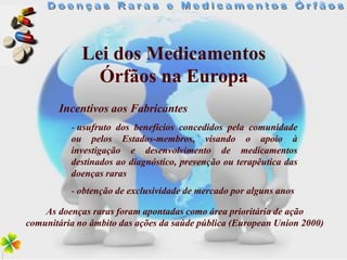 Lei dos Medicamentos
               Órfãos na Europa
       Incentivos aos Fabricantes
          - usufruto dos benefícios concedidos pela comunidade
          ou pelos Estados-membros, visando o apoio à
          investigação e desenvolvimento de medicamentos
          destinados ao diagnóstico, prevenção ou terapêutica das
          doenças raras
          - obtenção de exclusividade de mercado por alguns anos

    As doenças raras foram apontadas como área prioritária de ação
comunitária no âmbito das ações da saúde pública (European Union 2000)
 