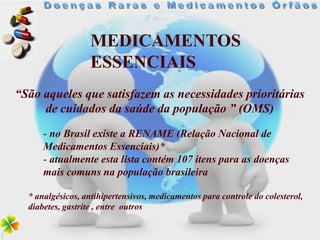 MEDICAMENTOS
                  ESSENCIAIS
“São aqueles que satisfazem as necessidades prioritárias
     de cuidados da saúde da população ” (OMS)
      - no Brasil existe a RENAME (Relação Nacional de
      Medicamentos Essenciais)*
      - atualmente esta lista contém 107 itens para as doenças
      mais comuns na população brasileira

  * analgésicos, antihipertensivos, medicamentos para controle do colesterol,
  diabetes, gastrite , entre outros
 