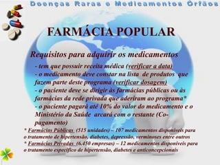FARMÁCIA POPULAR
  Requisitos para adquirir os medicamentos
    - tem que possuir receita médica (verificar a data)
    - o medicamento deve constar na lista de produtos que
    fazem parte deste programa (verificar dosagem)
    - o paciente deve se dirigir às farmácias públicas ou às
    farmácias da rede privada que aderiram ao programa*
    - o paciente pagará até 10% do valor do medicamento e o
    Ministério da Saúde arcará com o restante (Co-
    pagamento)
* Farmácias Públicas (515 unidades) – 107 medicamentos disponíveis para
o tratamento de hipertensão, diabetes, depressão, verminoses entre outros
* Farmácias Privadas (6.450 empresas) – 12 medicamentos disponíveis para
o tratamento específico de hipertensão, diabetes e anticoncepcionais
 