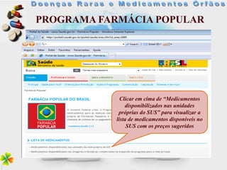 PROGRAMA FARMÁCIA POPULAR




             Clicar em cima de “Medicamentos
               disponibilizados nas unidades
            próprias do SUS” para visualizar a
           lista de medicamentos disponíveis no
                SUS com os preços sugeridos
 