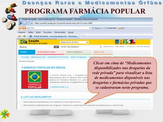 PROGRAMA FARMÁCIA POPULAR




              Clicar em cima de “Medicamentos
              disponibilizados nas drogarias da
             rede privada” para visualizar a lista
              de medicamentos disponíveis nas
             drogarias e farmácias privadas que
               se cadastraram neste programa.
 